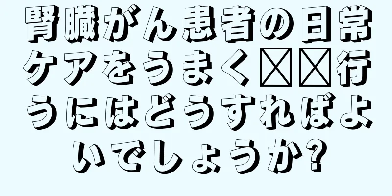 腎臓がん患者の日常ケアをうまく​​行うにはどうすればよいでしょうか?