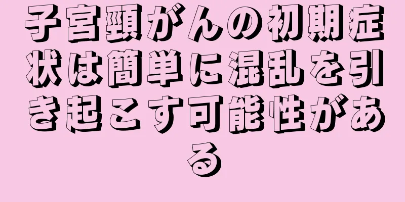 子宮頸がんの初期症状は簡単に混乱を引き起こす可能性がある