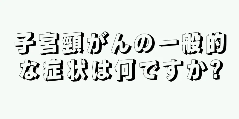 子宮頸がんの一般的な症状は何ですか?