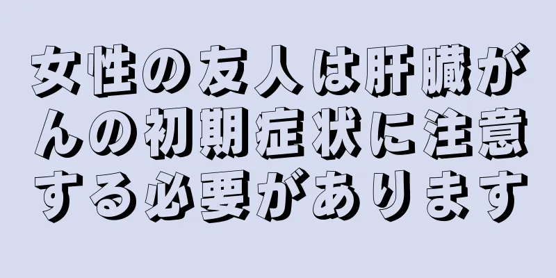 女性の友人は肝臓がんの初期症状に注意する必要があります