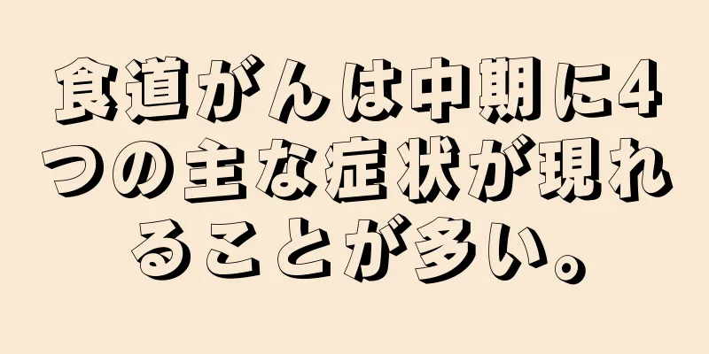 食道がんは中期に4つの主な症状が現れることが多い。