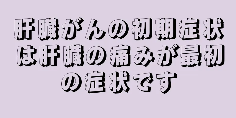 肝臓がんの初期症状は肝臓の痛みが最初の症状です