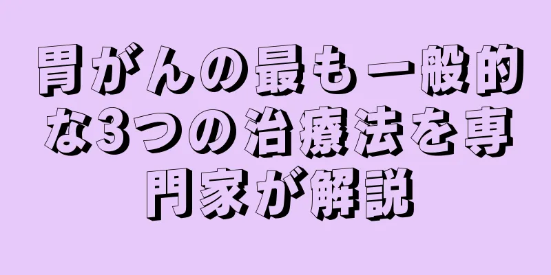 胃がんの最も一般的な3つの治療法を専門家が解説