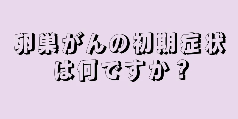 卵巣がんの初期症状は何ですか？