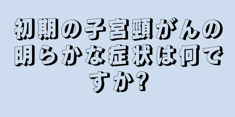 初期の子宮頸がんの明らかな症状は何ですか?