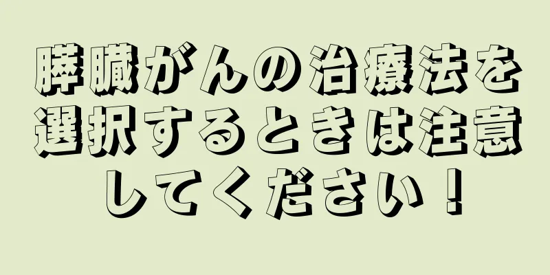 膵臓がんの治療法を選択するときは注意してください！