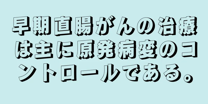 早期直腸がんの治療は主に原発病変のコントロールである。
