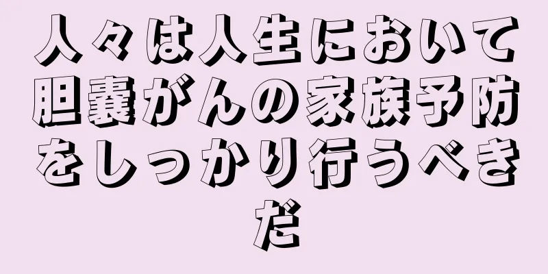 人々は人生において胆嚢がんの家族予防をしっかり行うべきだ