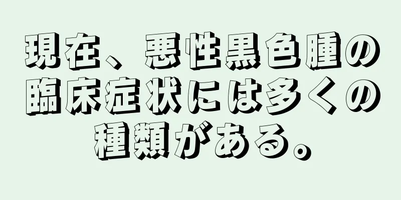 現在、悪性黒色腫の臨床症状には多くの種類がある。