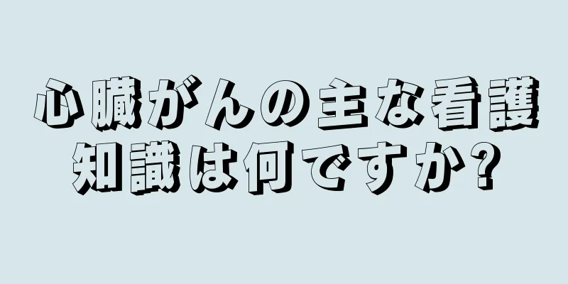 心臓がんの主な看護知識は何ですか?