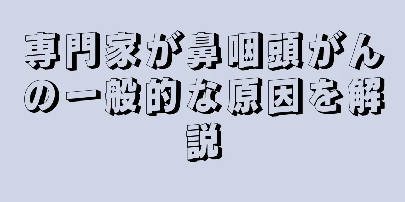 専門家が鼻咽頭がんの一般的な原因を解説
