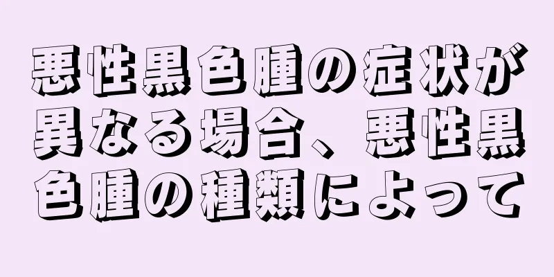 悪性黒色腫の症状が異なる場合、悪性黒色腫の種類によって