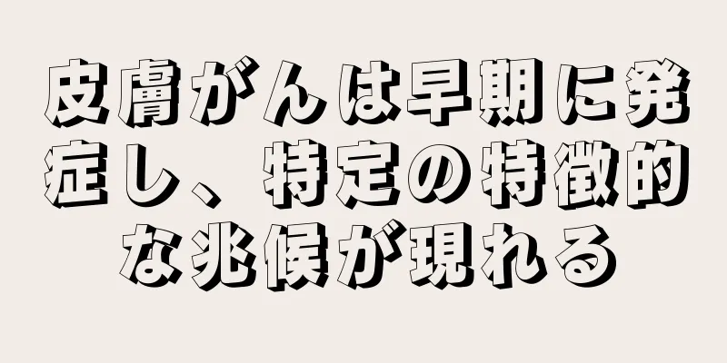 皮膚がんは早期に発症し、特定の特徴的な兆候が現れる