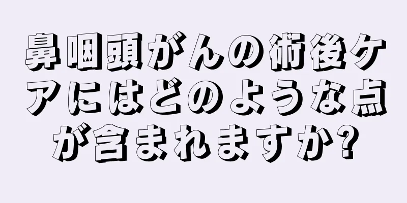 鼻咽頭がんの術後ケアにはどのような点が含まれますか?