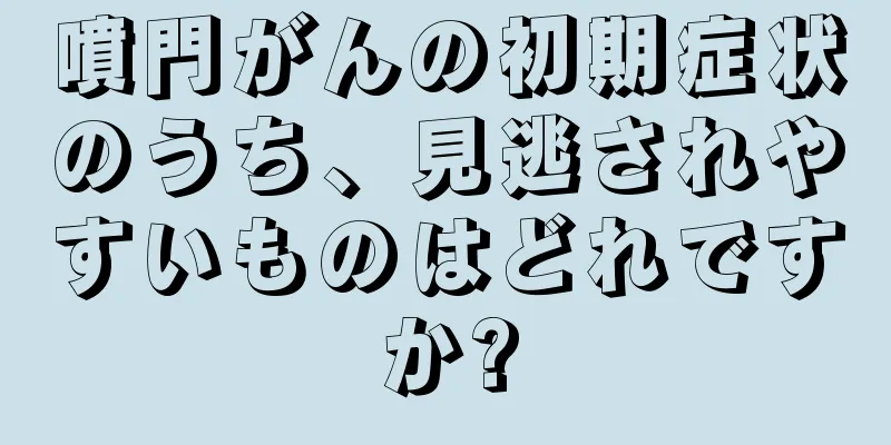 噴門がんの初期症状のうち、見逃されやすいものはどれですか?