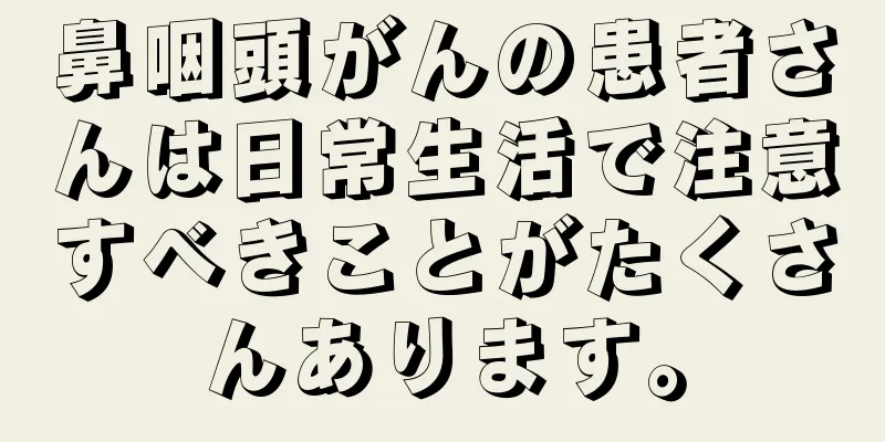 鼻咽頭がんの患者さんは日常生活で注意すべきことがたくさんあります。