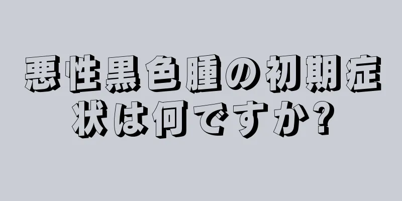 悪性黒色腫の初期症状は何ですか?