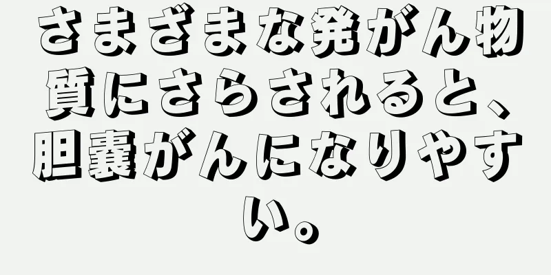 さまざまな発がん物質にさらされると、胆嚢がんになりやすい。