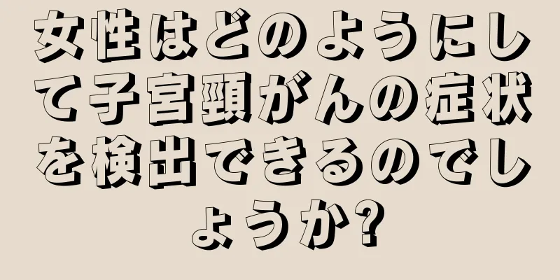女性はどのようにして子宮頸がんの症状を検出できるのでしょうか?