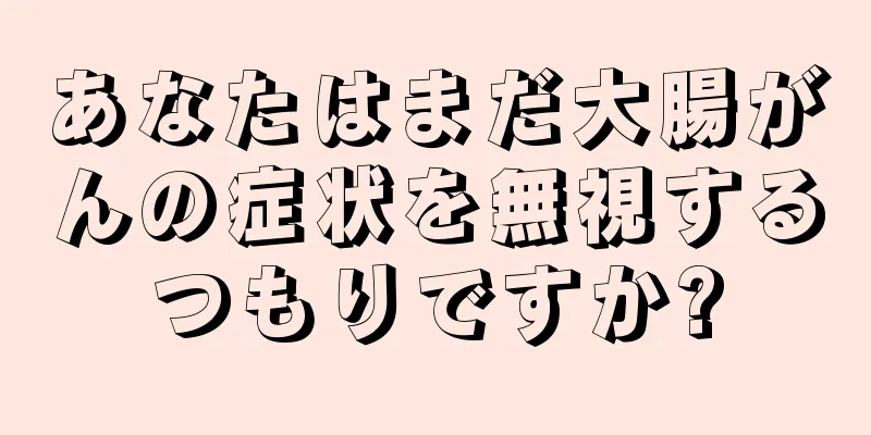 あなたはまだ大腸がんの症状を無視するつもりですか?
