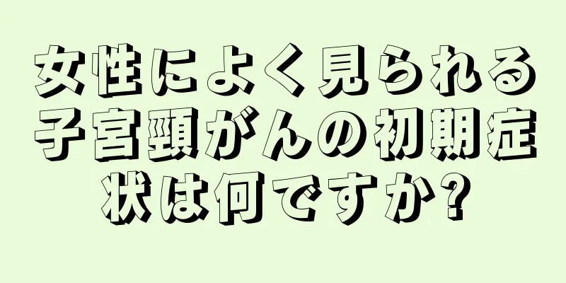 女性によく見られる子宮頸がんの初期症状は何ですか?
