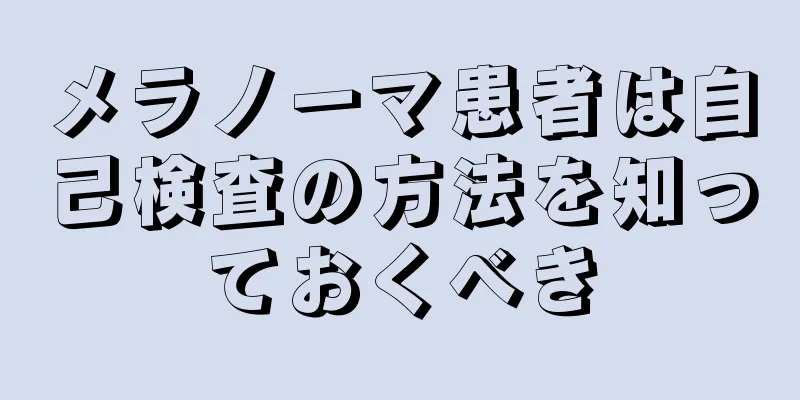 メラノーマ患者は自己検査の方法を知っておくべき
