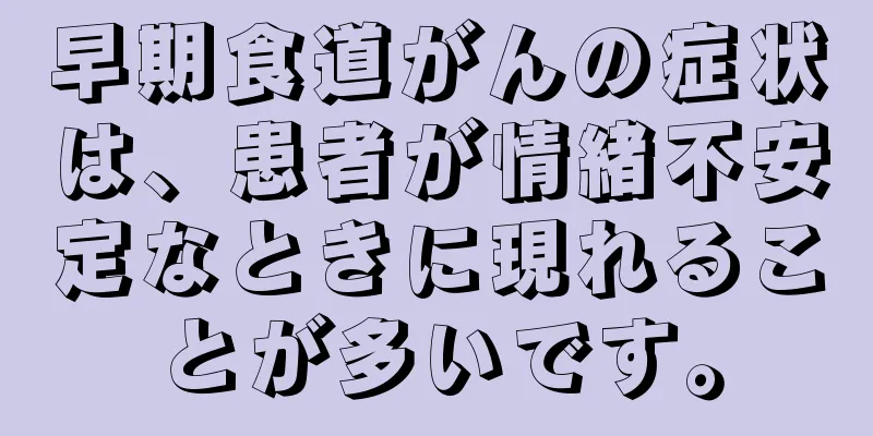 早期食道がんの症状は、患者が情緒不安定なときに現れることが多いです。