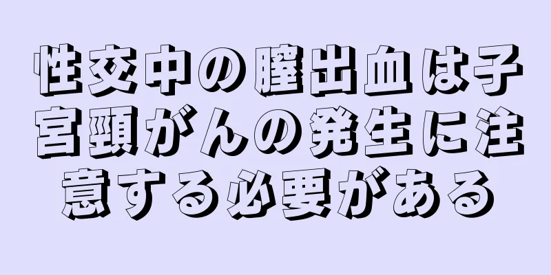 性交中の膣出血は子宮頸がんの発生に注意する必要がある