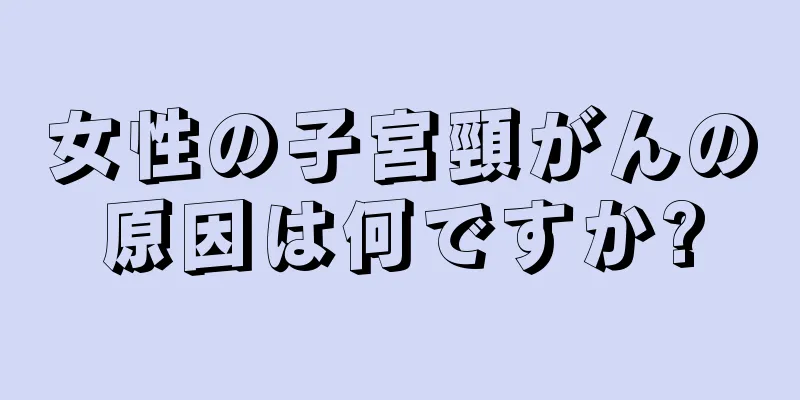 女性の子宮頸がんの原因は何ですか?