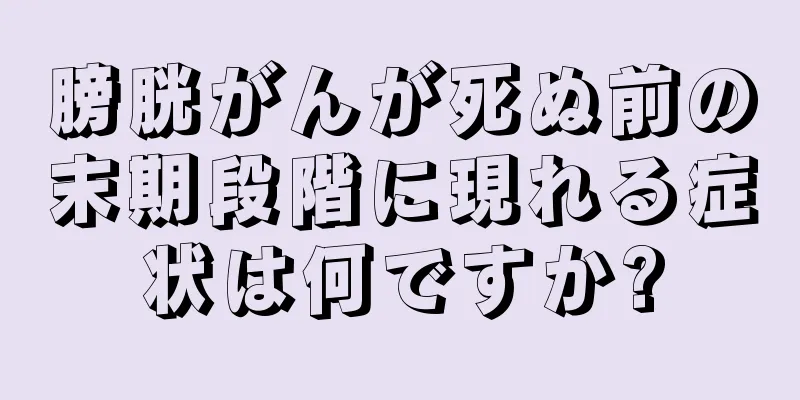 膀胱がんが死ぬ前の末期段階に現れる症状は何ですか?