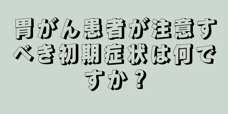 胃がん患者が注意すべき初期症状は何ですか？