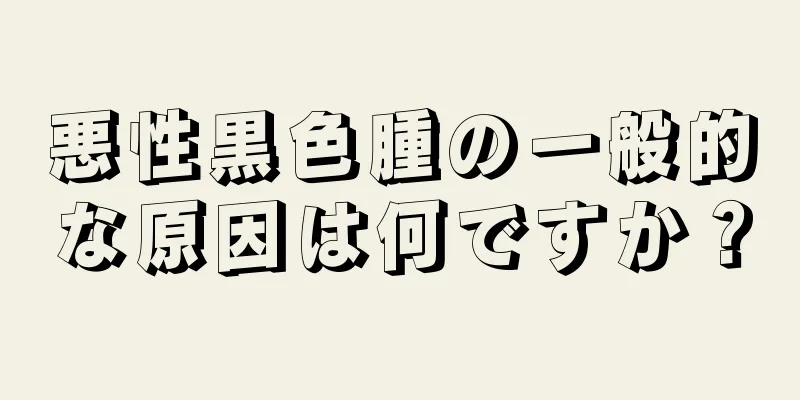 悪性黒色腫の一般的な原因は何ですか？