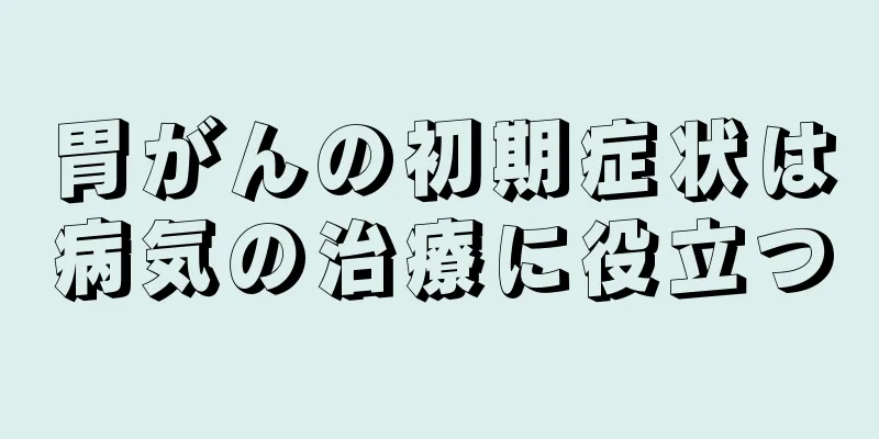 胃がんの初期症状は病気の治療に役立つ