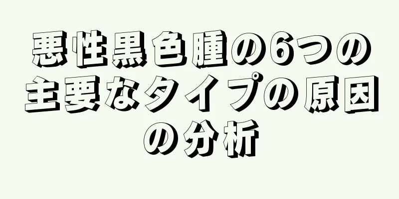 悪性黒色腫の6つの主要なタイプの原因の分析