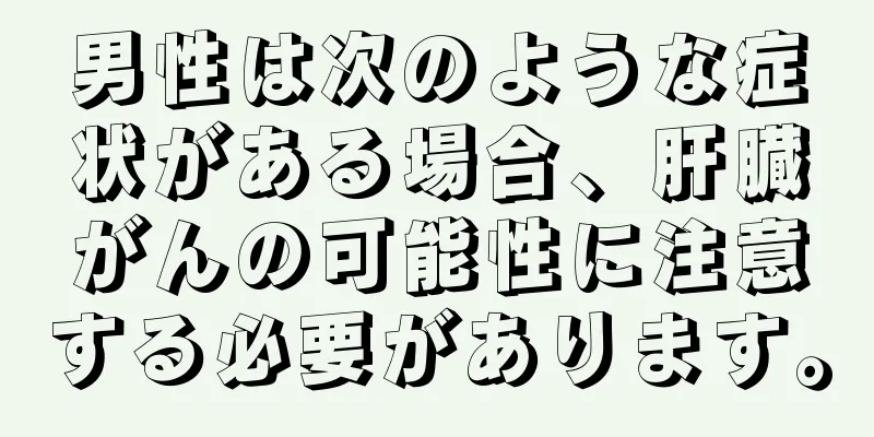 男性は次のような症状がある場合、肝臓がんの可能性に注意する必要があります。