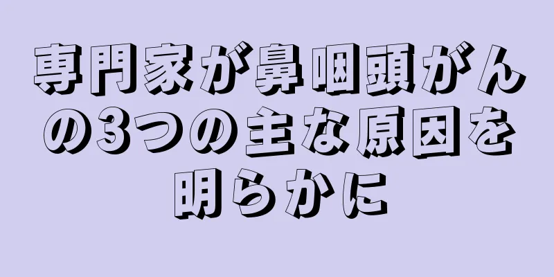 専門家が鼻咽頭がんの3つの主な原因を明らかに