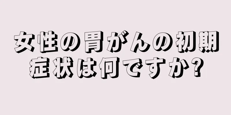 女性の胃がんの初期症状は何ですか?