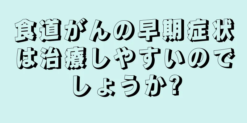 食道がんの早期症状は治療しやすいのでしょうか?