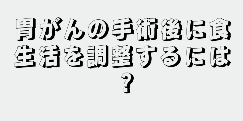 胃がんの手術後に食生活を調整するには？