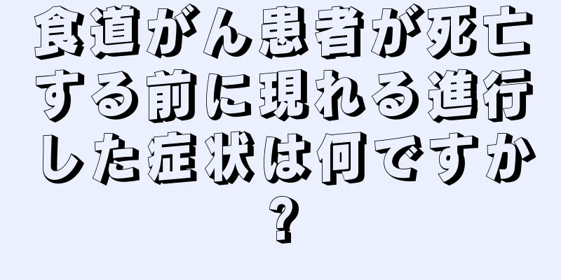 食道がん患者が死亡する前に現れる進行した症状は何ですか?