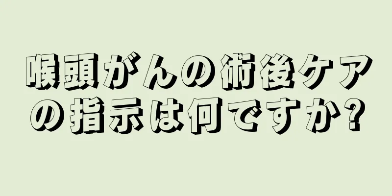 喉頭がんの術後ケアの指示は何ですか?