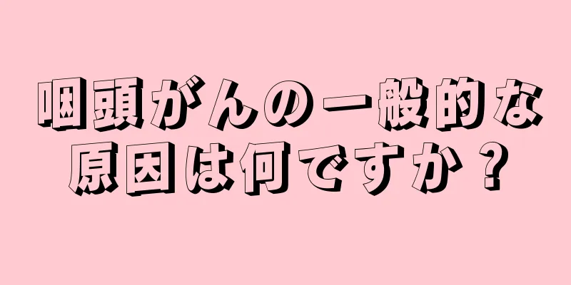 咽頭がんの一般的な原因は何ですか？