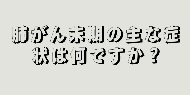 肺がん末期の主な症状は何ですか？