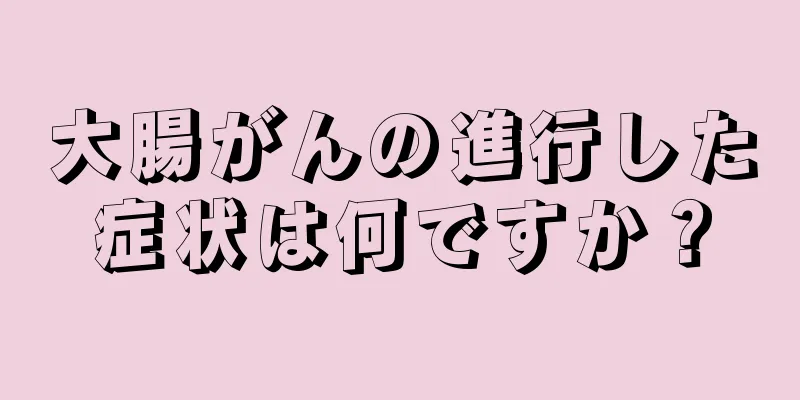 大腸がんの進行した症状は何ですか？