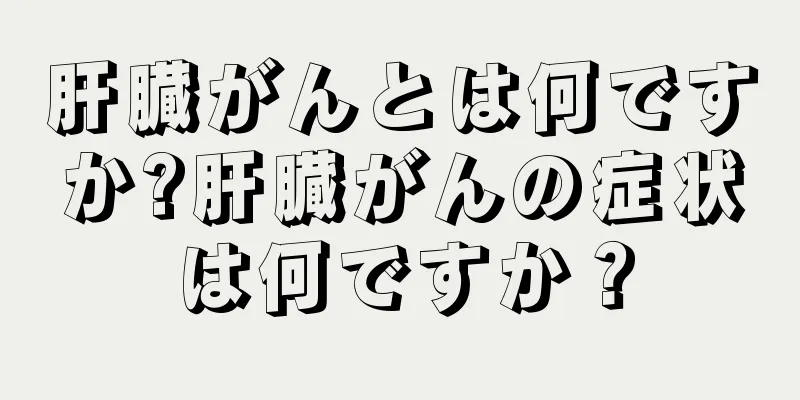 肝臓がんとは何ですか?肝臓がんの症状は何ですか？