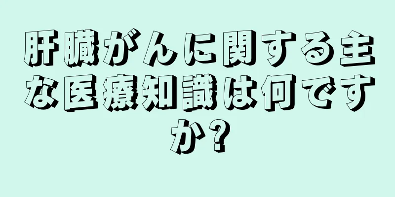 肝臓がんに関する主な医療知識は何ですか?