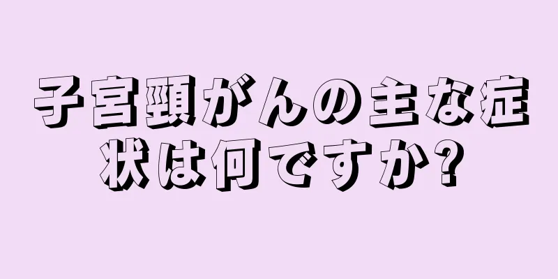子宮頸がんの主な症状は何ですか?