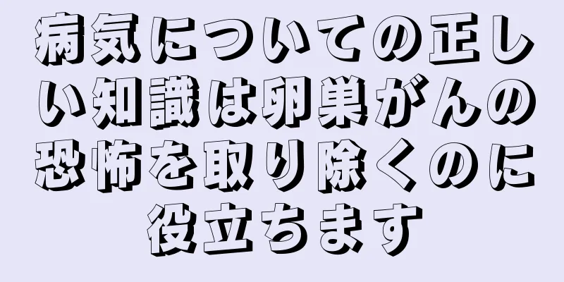 病気についての正しい知識は卵巣がんの恐怖を取り除くのに役立ちます
