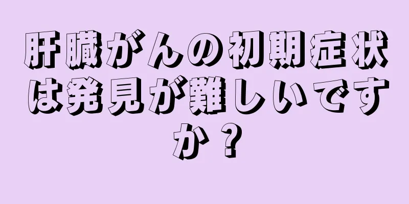 肝臓がんの初期症状は発見が難しいですか？