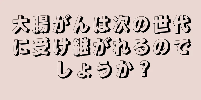 大腸がんは次の世代に受け継がれるのでしょうか？